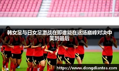 韩女足与日女足激战在即谁能在这场巅峰对决中笑到最后
