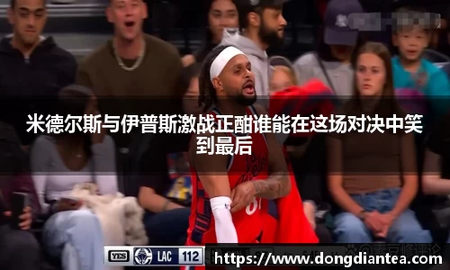 米德尔斯与伊普斯激战正酣谁能在这场对决中笑到最后