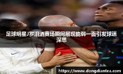 足球明星J罗泪洒赛场瞬间展现脆弱一面引发球迷深思